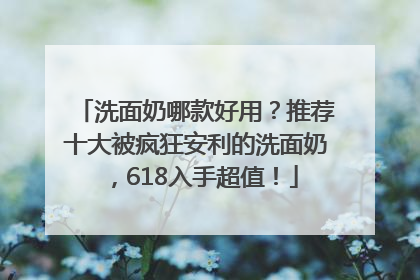 洗面奶哪款好用？推荐十大被疯狂安利的洗面奶，618入手超值！