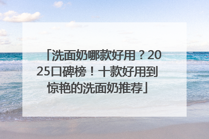 洗面奶哪款好用？2025口碑榜！十款好用到惊艳的洗面奶推荐