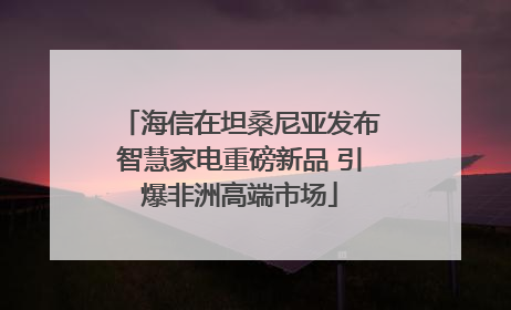 海信在坦桑尼亚发布智慧家电重磅新品 引爆非洲高端市场