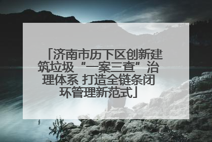 济南市历下区创新建筑垃圾“一案三查”治理体系 打造全链条闭环管理新范式