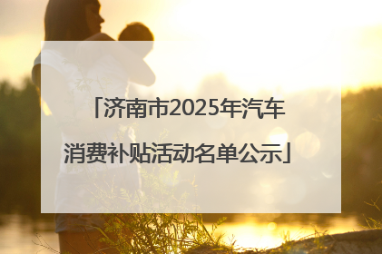 济南市2025年汽车消费补贴活动名单公示