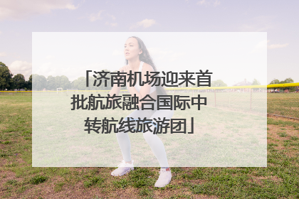 济南机场迎来首批航旅融合国际中转航线旅游团
