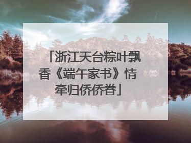 浙江天台粽叶飘香《端午家书》情牵归侨侨眷