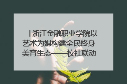 浙江金融职业学院以艺术为媒构建全民终身美育生态——校社联动共谱美育新篇章
