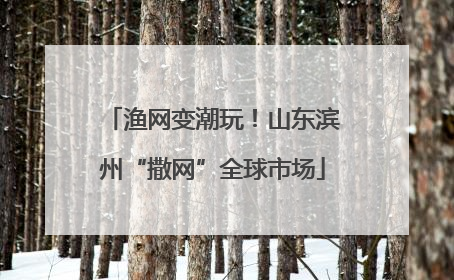 渔网变潮玩！山东滨州“撒网”全球市场