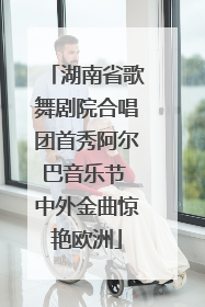 湖南省歌舞剧院合唱团首秀阿尔巴音乐节 中外金曲惊艳欧洲