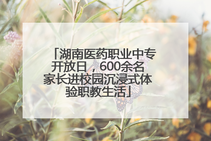 湖南医药职业中专开放日，600余名家长进校园沉浸式体验职教生活