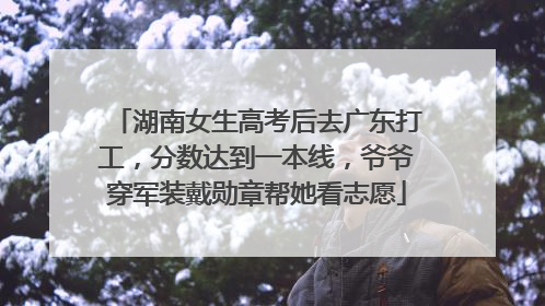 湖南女生高考后去广东打工，分数达到一本线，爷爷穿军装戴勋章帮她看志愿