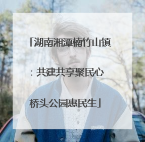 湖南湘潭楠竹山镇：共建共享聚民心 桥头公园惠民生