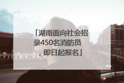 湖南面向社会招录450名消防员，即日起报名