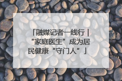 融媒记者一线行｜“家庭医生”成为居民健康“守门人”