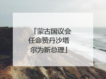 蒙古国议会任命赞丹沙塔尔为新总理