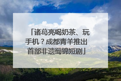 诸葛亮喝奶茶、玩手机？成都青羊推出首部非遗蜀锦短剧