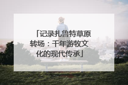 记录扎鲁特草原转场：千年游牧文化的现代传承