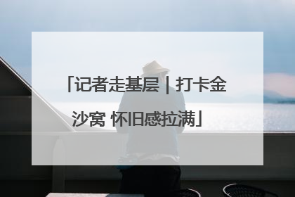 记者走基层｜打卡金沙窝 怀旧感拉满