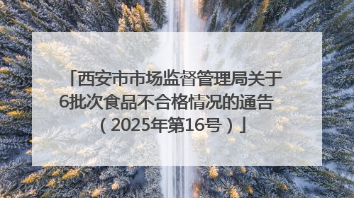西安市市场监督管理局关于6批次食品不合格情况的通告（2025年第16号）