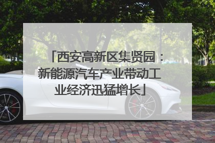 西安高新区集贤园：新能源汽车产业带动工业经济迅猛增长