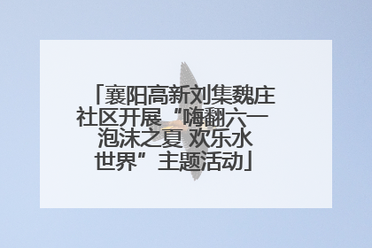 襄阳高新刘集魏庄社区开展“嗨翻六一 泡沫之夏 欢乐水世界”主题活动