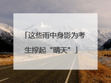 这些雨中身影为考生撑起“晴天”
