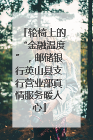 轮椅上的“金融温度”，邮储银行英山县支行营业部真情服务暖人心