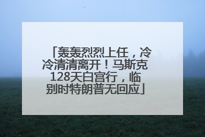 轰轰烈烈上任，冷冷清清离开！马斯克128天白宫行，临别时特朗普无回应