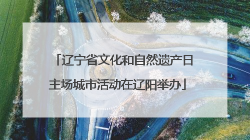 辽宁省文化和自然遗产日主场城市活动在辽阳举办