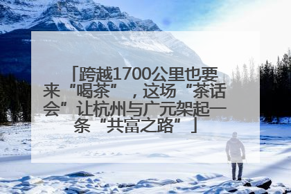 跨越1700公里也要来“喝茶”，这场“茶话会”让杭州与广元架起一条“共富之路”