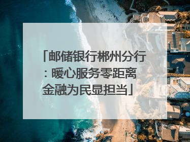 邮储银行郴州分行：暖心服务零距离 金融为民显担当