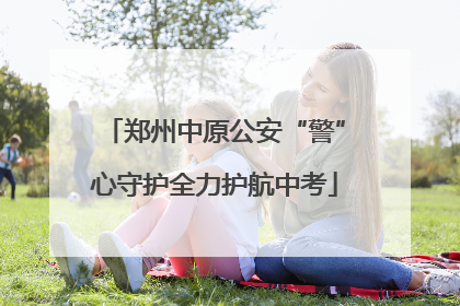 郑州中原公安“警”心守护全力护航中考