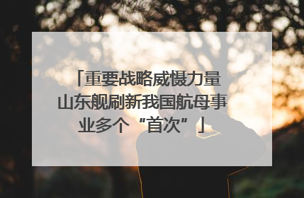 重要战略威慑力量 山东舰刷新我国航母事业多个“首次”