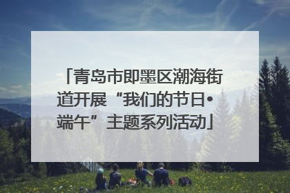 青岛市即墨区潮海街道开展“我们的节日•端午”主题系列活动