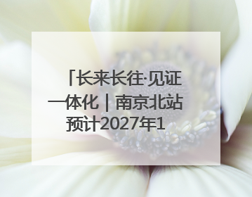 长来长往·见证一体化｜南京北站预计2027年10月开通