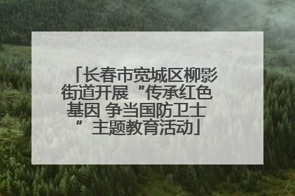 长春市宽城区柳影街道开展“传承红色基因 争当国防卫士”主题教育活动