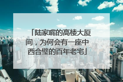 陆家嘴的高楼大厦间，为何会有一座中西合璧的百年老宅
