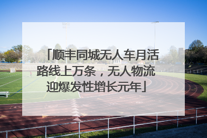 顺丰同城无人车月活路线上万条，无人物流迎爆发性增长元年