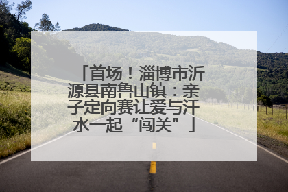 首场！淄博市沂源县南鲁山镇：亲子定向赛让爱与汗水一起“闯关”