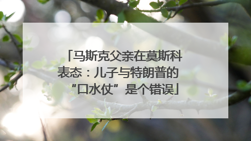 马斯克父亲在莫斯科表态：儿子与特朗普的“口水仗”是个错误