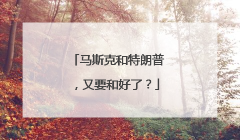 马斯克和特朗普，又要和好了？