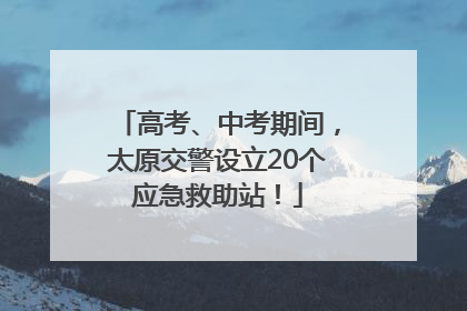 高考、中考期间，太原交警设立20个应急救助站！