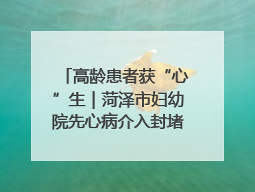 高龄患者获“心”生｜菏泽市妇幼院先心病介入封堵术实现技术突破
