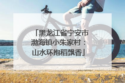 黑龙江省宁安市渤海镇小朱家村：山水环抱稻飘香
