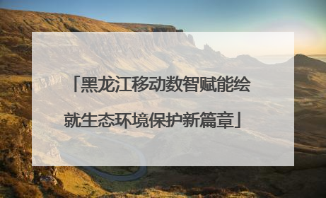 黑龙江移动数智赋能绘就生态环境保护新篇章