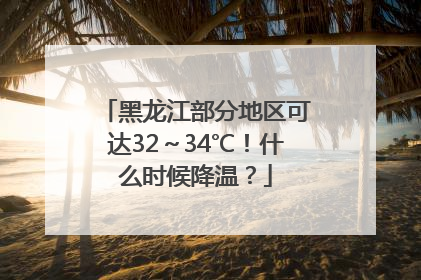 黑龙江部分地区可达32～34℃！什么时候降温？