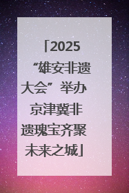 2025“雄安非遗大会”举办 京津冀非遗瑰宝齐聚未来之城