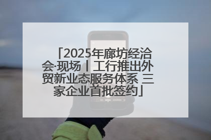 2025年廊坊经洽会·现场丨工行推出外贸新业态服务体系 三家企业首批签约