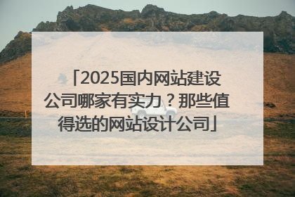 2025国内网站建设公司哪家有实力？那些值得选的网站设计公司